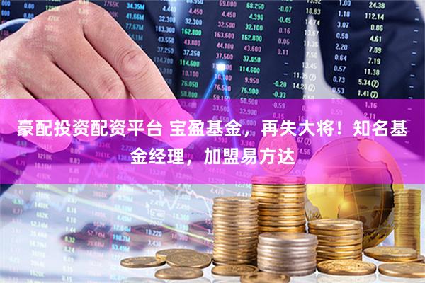 豪配投资配资平台 宝盈基金，再失大将！知名基金经理，加盟易方达