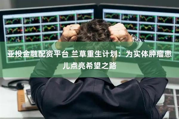 亚投金融配资平台 兰草重生计划：为实体肿瘤患儿点亮希望之路