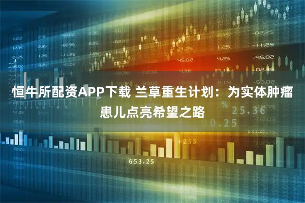 恒牛所配资APP下载 兰草重生计划：为实体肿瘤患儿点亮希望之路