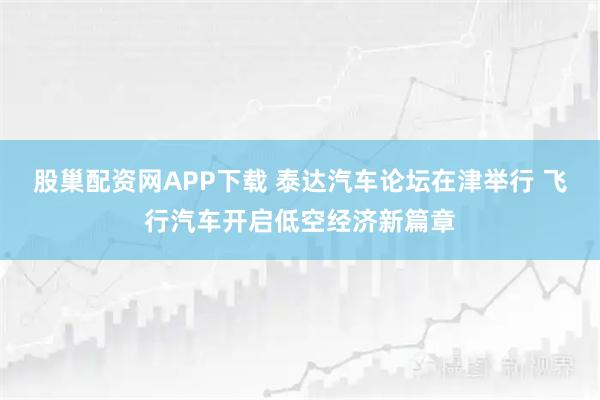 股巢配资网APP下载 泰达汽车论坛在津举行 飞行汽车开启低空经济新篇章