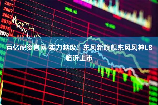百亿配资官网 实力越级！东风新旗舰东风风神L8临沂上市