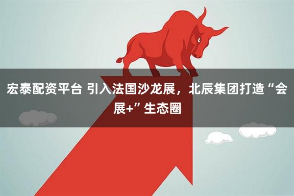 宏泰配资平台 引入法国沙龙展，北辰集团打造“会展+”生态圈