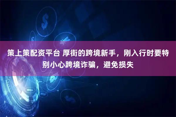 策上策配资平台 厚街的跨境新手，刚入行时要特别小心跨境诈骗，避免损失