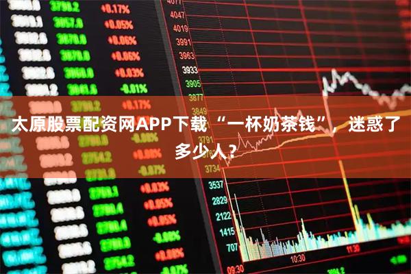 太原股票配资网APP下载 “一杯奶茶钱”，迷惑了多少人？