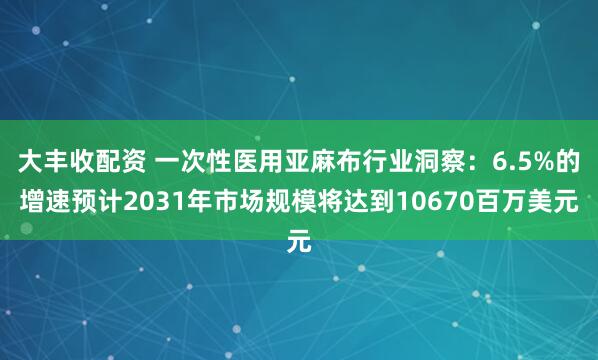 大丰收配资 一次性医用亚麻布行业洞察：6.5%的增速预计2031年市场规模将达到10670百万美元