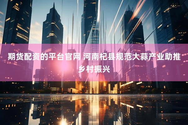 期货配资的平台官网 河南杞县规范大蒜产业助推乡村振兴