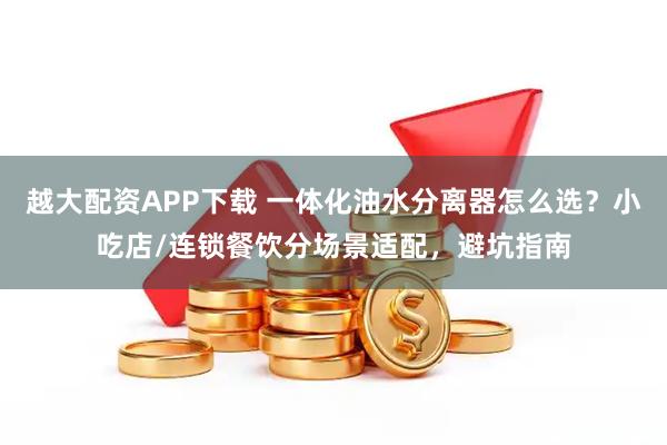 越大配资APP下载 一体化油水分离器怎么选？小吃店/连锁餐饮分场景适配，避坑指南