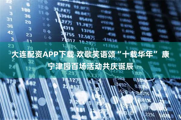 大连配资APP下载 欢歌笑语颂“十载华年” 康宁津园百场活动共庆诞辰