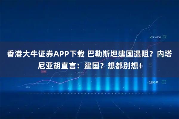 香港大牛证券APP下载 巴勒斯坦建国遇阻？内塔尼亚胡直言：建国？想都别想！