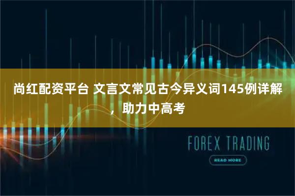 尚红配资平台 文言文常见古今异义词145例详解，助力中高考