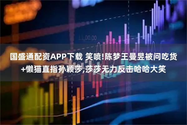 国盛通配资APP下载 笑喷!陈梦王曼昱被问吃货+懒猫直指孙颖莎,莎莎无力反击哈哈大笑