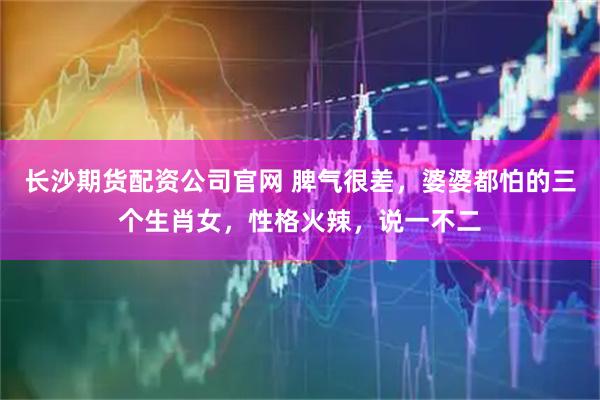 长沙期货配资公司官网 脾气很差，婆婆都怕的三个生肖女，性格火辣，说一不二