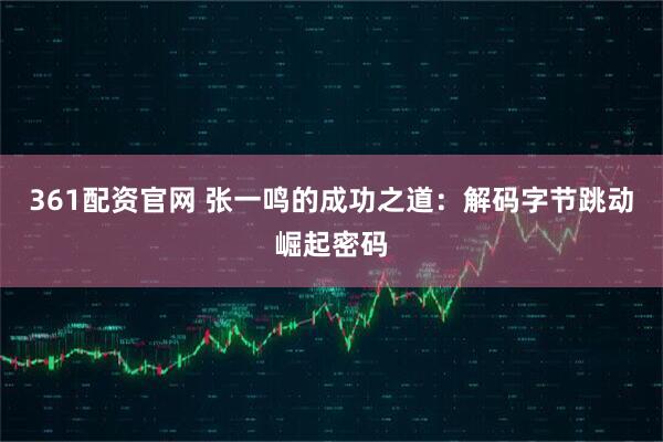 361配资官网 张一鸣的成功之道：解码字节跳动崛起密码