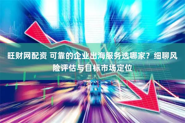 旺财网配资 可靠的企业出海服务选哪家？细聊风险评估与目标市场定位