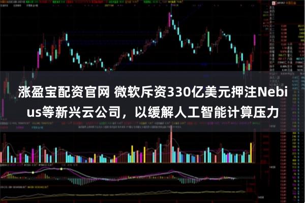 涨盈宝配资官网 微软斥资330亿美元押注Nebius等新兴云公司，以缓解人工智能计算压力