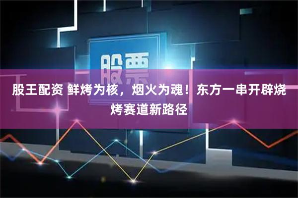 股王配资 鲜烤为核，烟火为魂！东方一串开辟烧烤赛道新路径