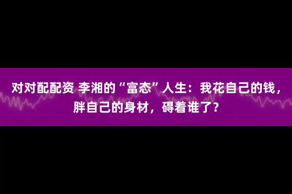 对对配配资 李湘的“富态”人生：我花自己的钱，胖自己的身材，碍着谁了？
