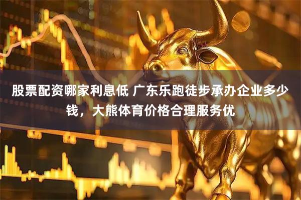 股票配资哪家利息低 广东乐跑徒步承办企业多少钱，大熊体育价格合理服务优