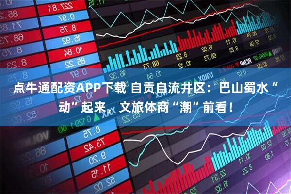 点牛通配资APP下载 自贡自流井区：巴山蜀水“动”起来，文旅体商“潮”前看！