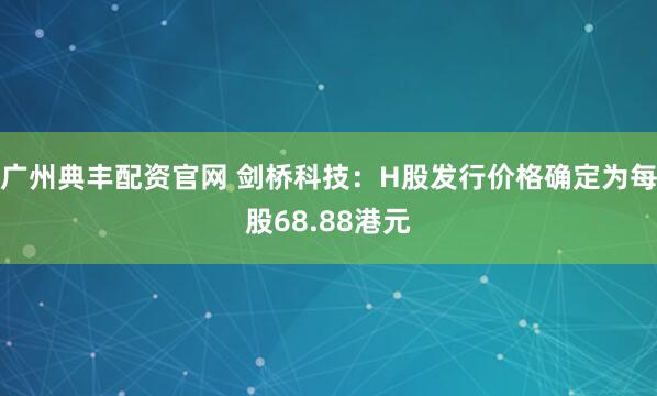 广州典丰配资官网 剑桥科技：H股发行价格确定为每股68.88港元