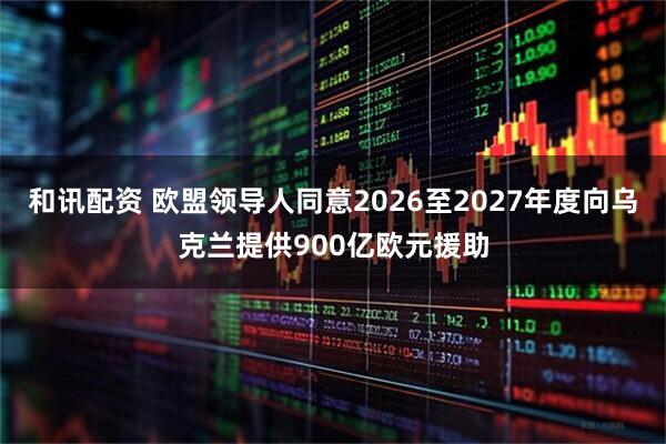 和讯配资 欧盟领导人同意2026至2027年度向乌克兰提供900亿欧元援助