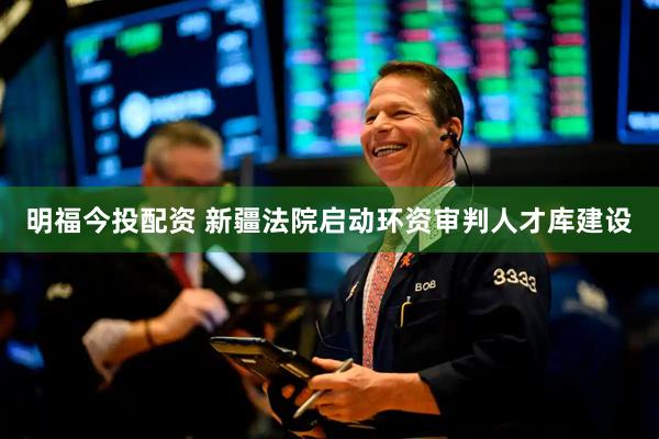 明福今投配资 新疆法院启动环资审判人才库建设