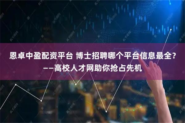 恩卓中盈配资平台 博士招聘哪个平台信息最全？——高校人才网助你抢占先机