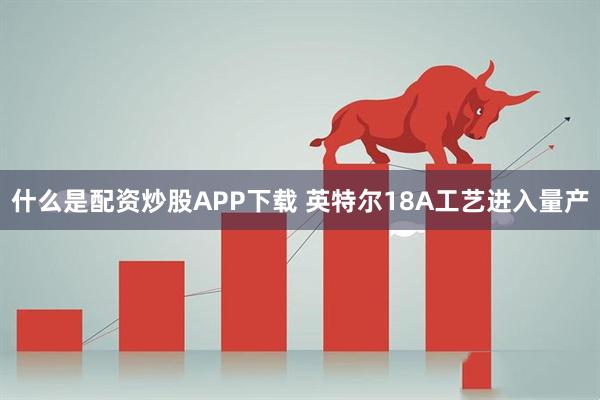 什么是配资炒股APP下载 英特尔18A工艺进入量产