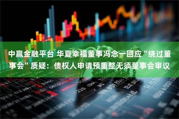 中赢金融平台 华夏幸福董事冯念一回应“绕过董事会”质疑：债权人申请预重整无须董事会审议