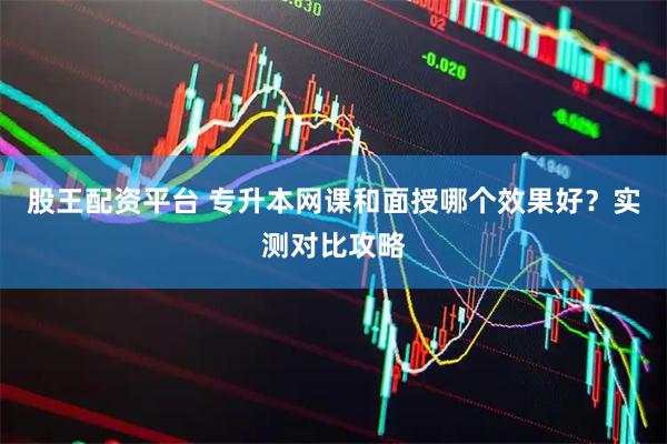 股王配资平台 专升本网课和面授哪个效果好？实测对比攻略