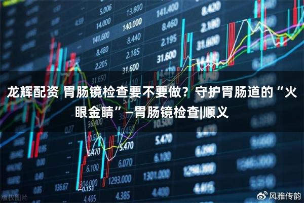龙辉配资 胃肠镜检查要不要做？守护胃肠道的“火眼金睛”—胃肠镜检查|顺义