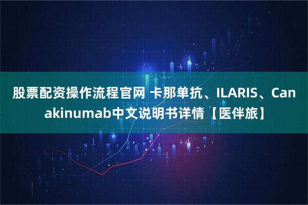 股票配资操作流程官网 卡那单抗、ILARIS、Canakinumab中文说明书详情【医伴旅】