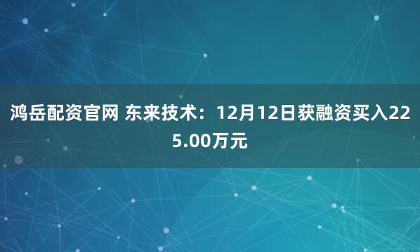 鸿岳配资官网 东来技术：12月12日获融资买入225.00万元