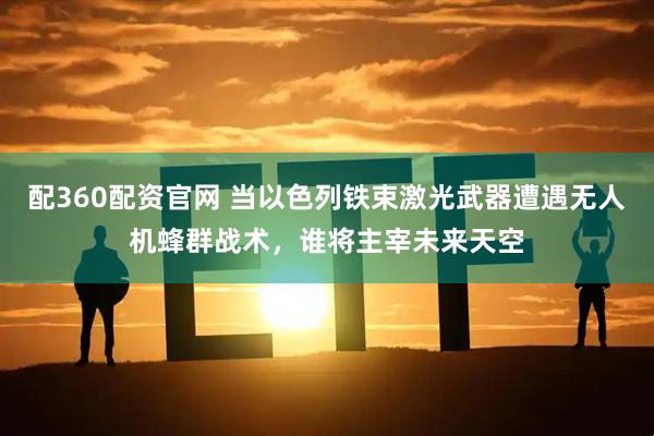 配360配资官网 当以色列铁束激光武器遭遇无人机蜂群战术，谁将主宰未来天空