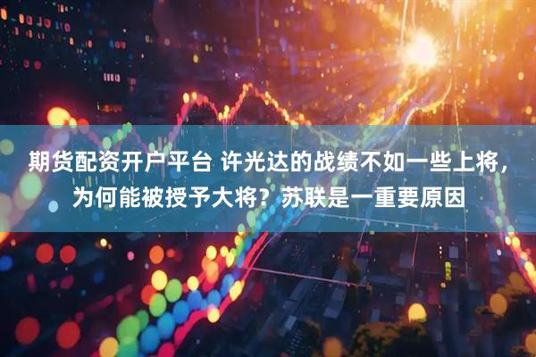 期货配资开户平台 许光达的战绩不如一些上将，为何能被授予大将？苏联是一重要原因