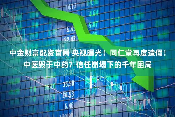 中金财富配资官网 央视曝光！同仁堂再度造假！中医毁于中药？信任崩塌下的千年困局