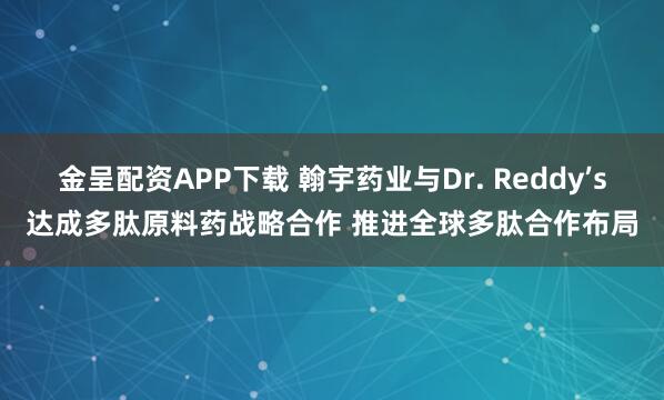 金呈配资APP下载 翰宇药业与Dr. Reddy’s达成多肽原料药战略合作 推进全球多肽合作布局