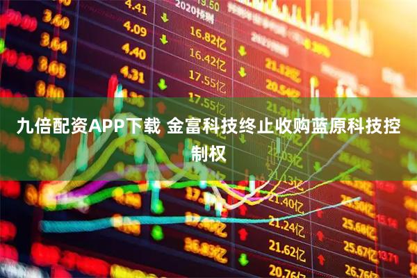 九倍配资APP下载 金富科技终止收购蓝原科技控制权
