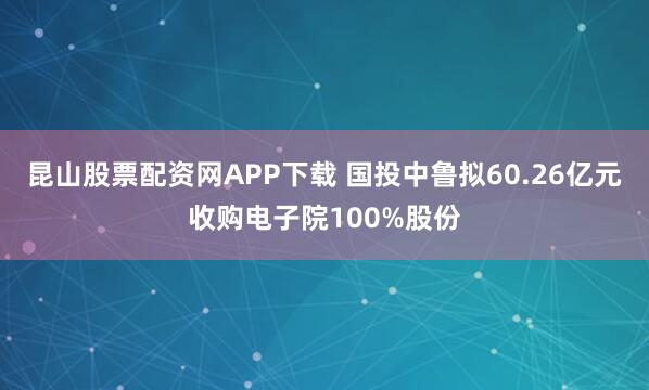 昆山股票配资网APP下载 国投中鲁拟60.26亿元收购电子院100%股份