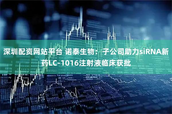 深圳配资网站平台 诺泰生物：子公司助力siRNA新药LC-1016注射液临床获批