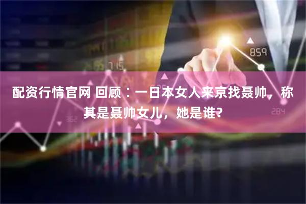配资行情官网 回顾∶一日本女人来京找聂帅，称其是聂帅女儿，她是谁？