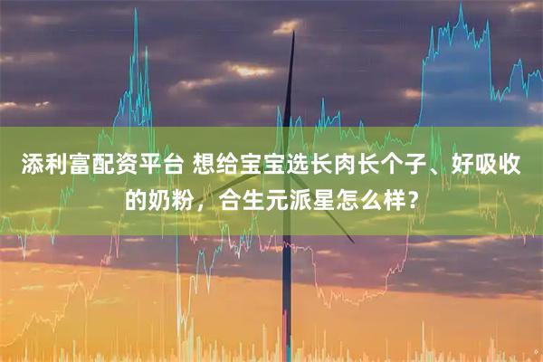 添利富配资平台 想给宝宝选长肉长个子、好吸收的奶粉，合生元派星怎么样？