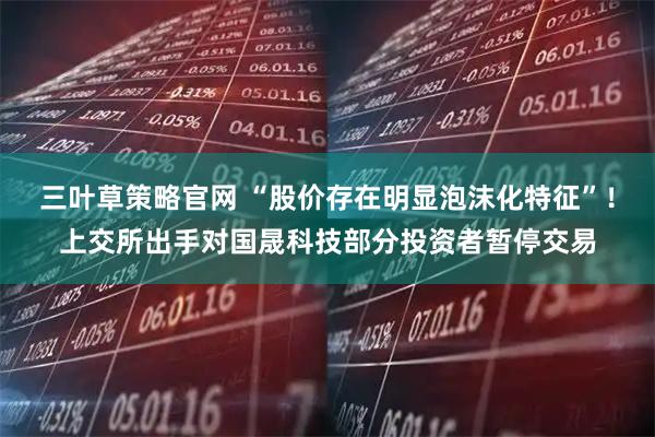 三叶草策略官网 “股价存在明显泡沫化特征”！上交所出手对国晟科技部分投资者暂停交易