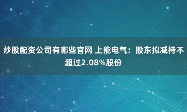 炒股配资公司有哪些官网 上能电气：股东拟减持不超过2.08%股份