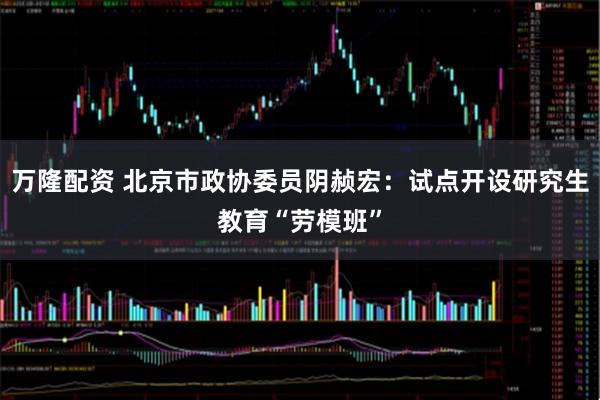 万隆配资 北京市政协委员阴赪宏：试点开设研究生教育“劳模班”