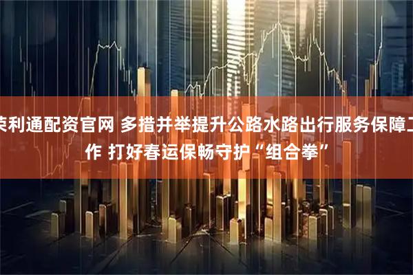 荣利通配资官网 多措并举提升公路水路出行服务保障工作 打好春运保畅守护“组合拳”