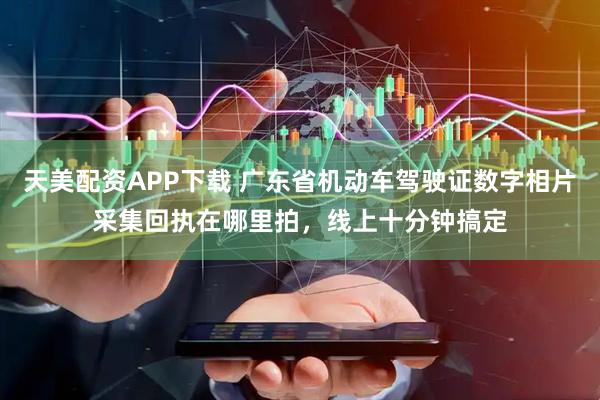 天美配资APP下载 广东省机动车驾驶证数字相片采集回执在哪里拍，线上十分钟搞定