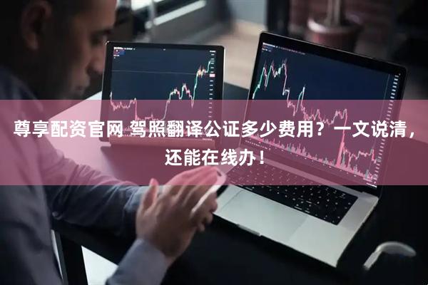 尊享配资官网 驾照翻译公证多少费用？一文说清，还能在线办！
