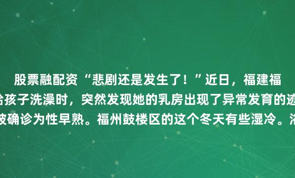 股票融配资 “悲剧还是发生了！”近日，福建福州，一8岁女孩的妈妈给孩子洗澡时，突然发现她的乳房出现了异常发育的迹象，带孩子就医后竟被确诊为性早熟。福州鼓楼区的这个冬天有些湿冷。浴室里腾起的水雾，本该是全天最放松的时刻，却在指尖触碰到那一小块坚硬的瞬间，彻底凝固了。这是2026年1月上旬的一个晚...