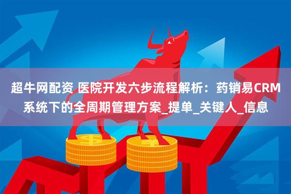 超牛网配资 医院开发六步流程解析：药销易CRM系统下的全周期管理方案_提单_关键人_信息